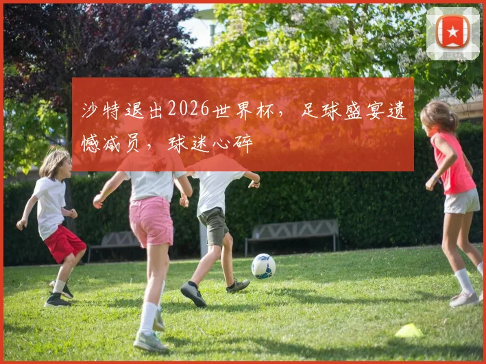 沙特退出2026世界杯，足球盛宴遗憾减员，球迷心碎