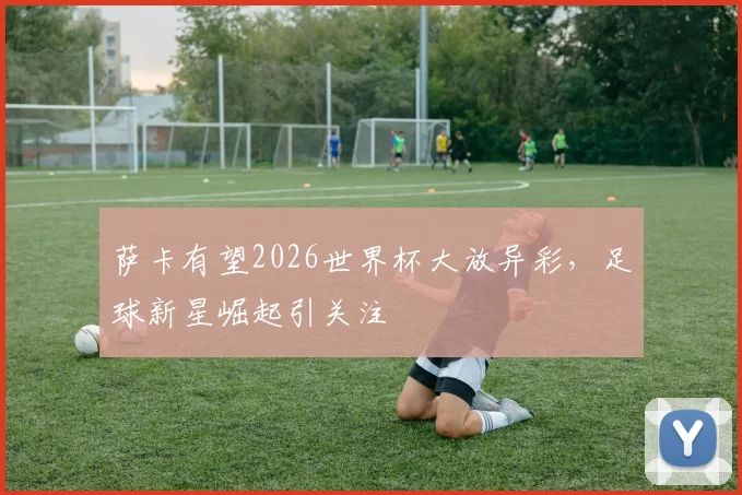 萨卡有望2026世界杯大放异彩，足球新星崛起引关注