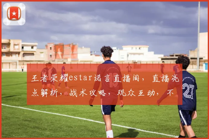 王者荣耀estar诺言直播间，直播亮点解析，战术攻略，观众互动，不容错过逗逗逗