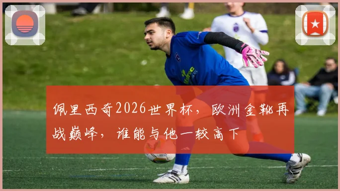 佩里西奇2026世界杯，欧洲金靴再战巅峰，谁能与他一较高下