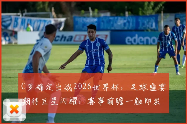 C罗确定出战2026世界杯，足球盛宴期待巨星闪耀，赛事前瞻一触即发