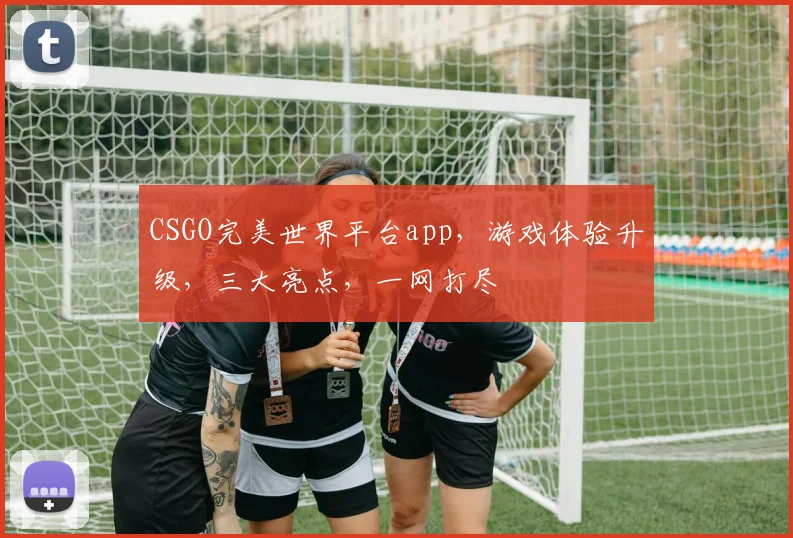 CSGO完美世界平台app，游戏体验升级，三大亮点，一网打尽