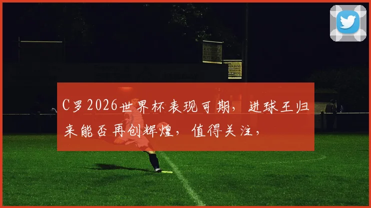 C罗2026世界杯表现可期，进球王归来能否再创辉煌，值得关注，
