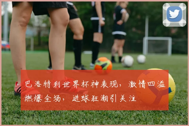巴洛特利世界杯神表现，激情四溢燃爆全场，进球狂潮引关注