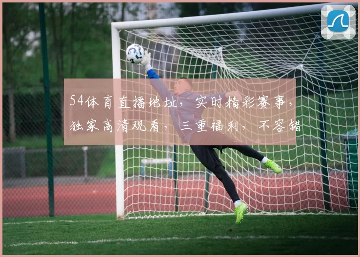 54体育直播地址，实时精彩赛事，独家高清观看，三重福利，不容错过