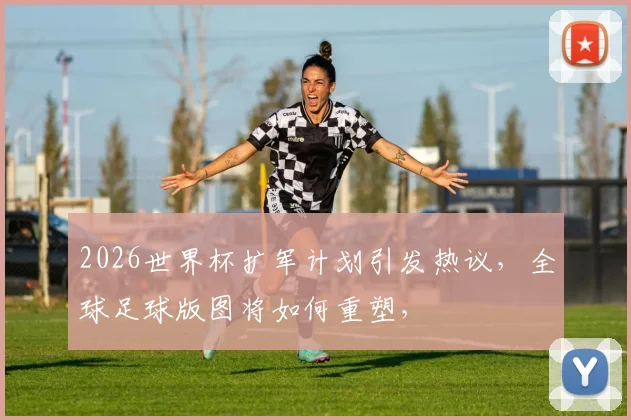 2026世界杯扩军计划引发热议，全球足球版图将如何重塑，